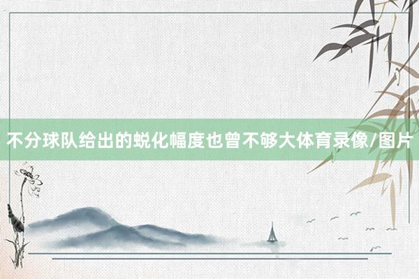 不分球队给出的蜕化幅度也曾不够大体育录像/图片