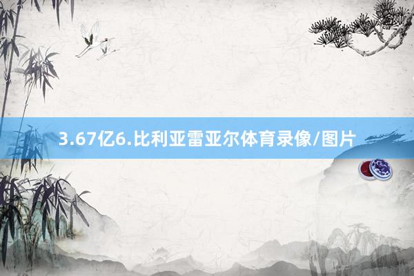3.67亿6.比利亚雷亚尔体育录像/图片