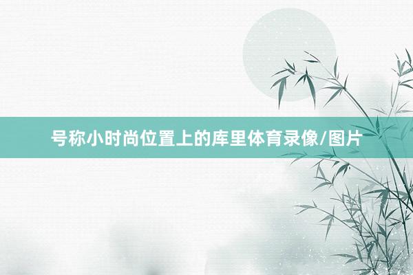 号称小时尚位置上的库里体育录像/图片