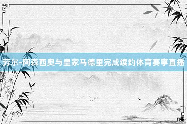劳尔-阿森西奥与皇家马德里完成续约体育赛事直播