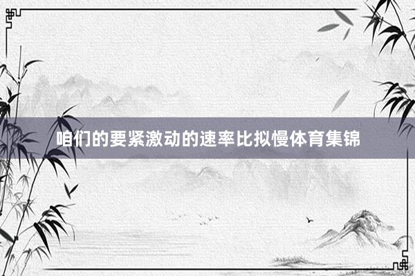 咱们的要紧激动的速率比拟慢体育集锦