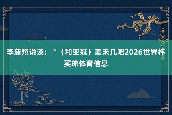 李新翔说谈：“（和亚冠）差未几吧2026世界杯买球体育信息
