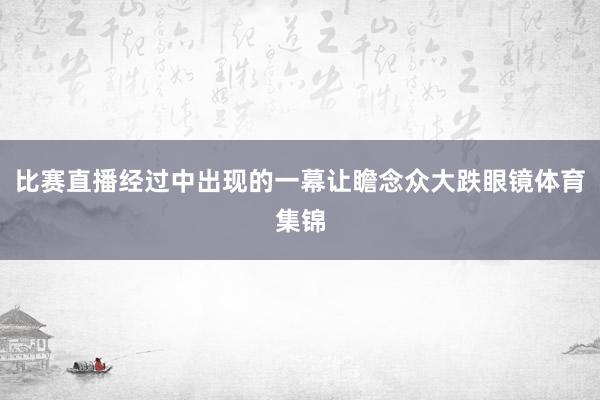 比赛直播经过中出现的一幕让瞻念众大跌眼镜体育集锦
