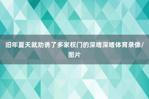 旧年夏天就劝诱了多家权门的深嗜深嗜体育录像/图片