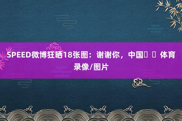 SPEED微博狂晒18张图：谢谢你，中国❤️体育录像/图片