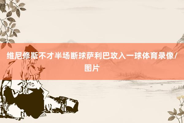 维尼修斯不才半场断球萨利巴攻入一球体育录像/图片