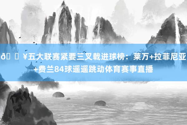 🔥五大联赛紧要三叉戟进球榜：莱万+拉菲尼亚+费兰84球遥遥跳动体育赛事直播