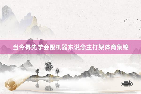 当今得先学会跟机器东说念主打架体育集锦