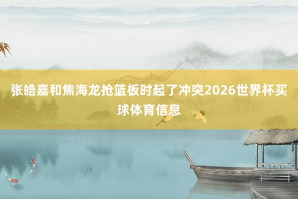 张皓嘉和焦海龙抢篮板时起了冲突2026世界杯买球体育信息