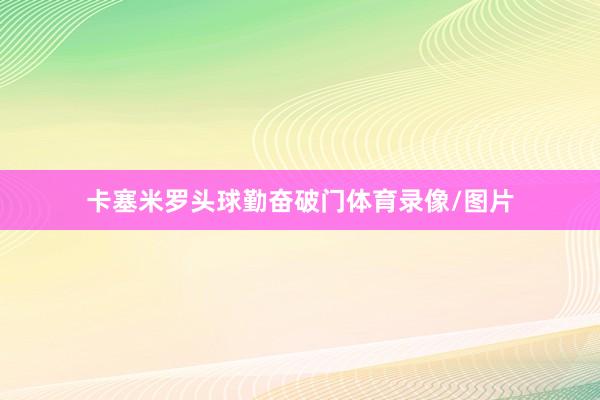 卡塞米罗头球勤奋破门体育录像/图片