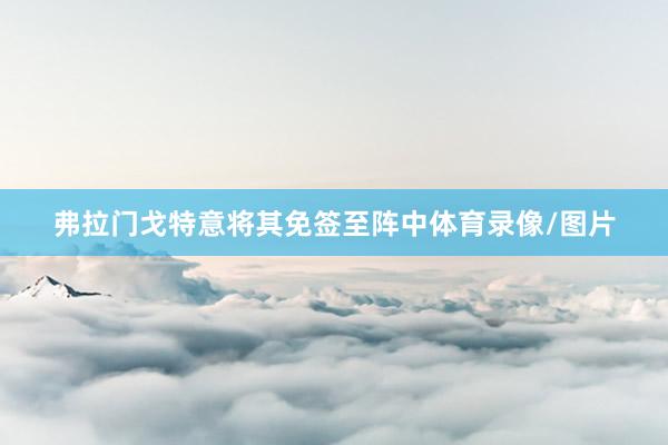 弗拉门戈特意将其免签至阵中体育录像/图片