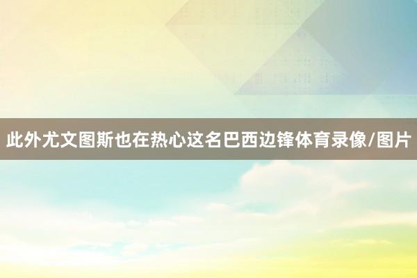 此外尤文图斯也在热心这名巴西边锋体育录像/图片