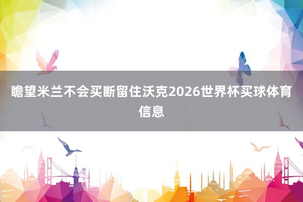 瞻望米兰不会买断留住沃克2026世界杯买球体育信息