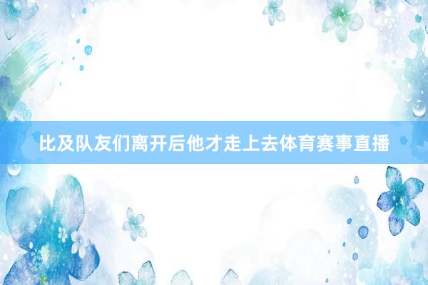 比及队友们离开后他才走上去体育赛事直播