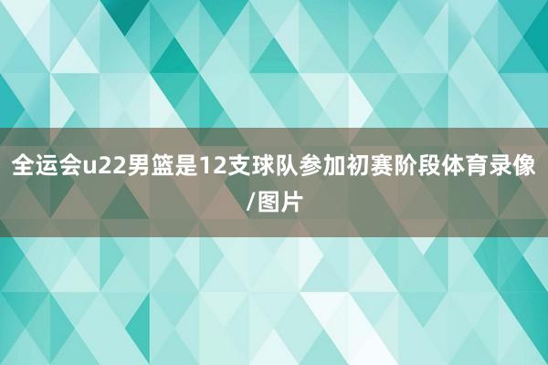 全运会u22男篮是12支球队参加初赛阶段体育录像/图片
