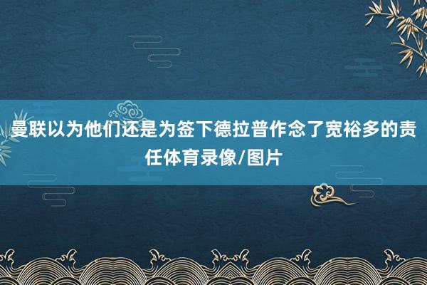 曼联以为他们还是为签下德拉普作念了宽裕多的责任体育录像/图片