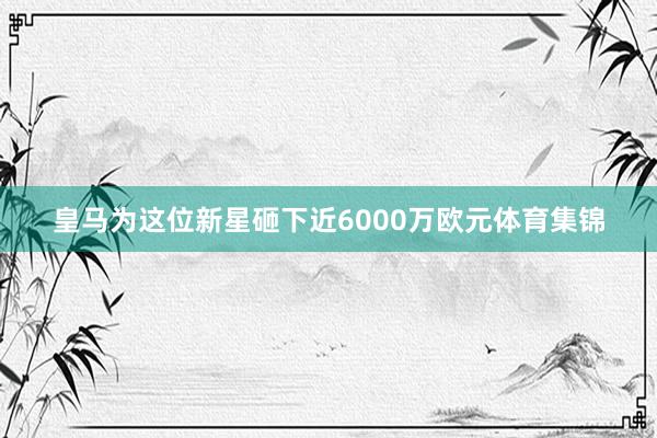 皇马为这位新星砸下近6000万欧元体育集锦