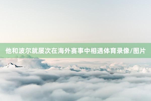 他和波尔就屡次在海外赛事中相遇体育录像/图片