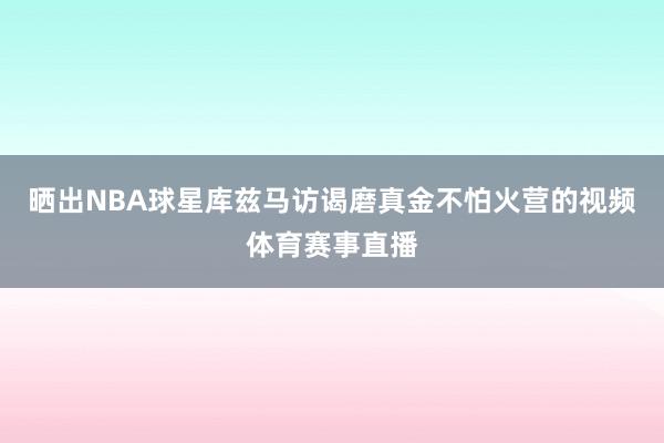 晒出NBA球星库兹马访谒磨真金不怕火营的视频体育赛事直播