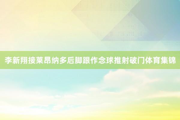 李新翔接莱昂纳多后脚跟作念球推射破门体育集锦
