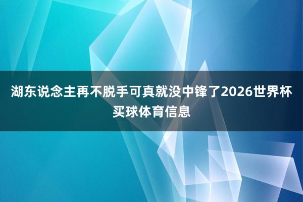湖东说念主再不脱手可真就没中锋了2026世界杯买球体育信息