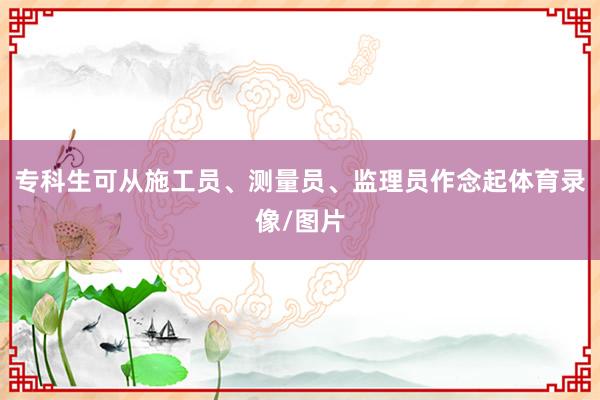 专科生可从施工员、测量员、监理员作念起体育录像/图片