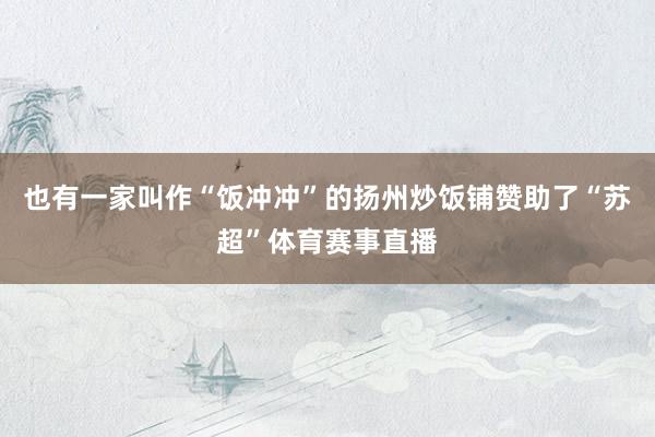 也有一家叫作“饭冲冲”的扬州炒饭铺赞助了“苏超”体育赛事直播