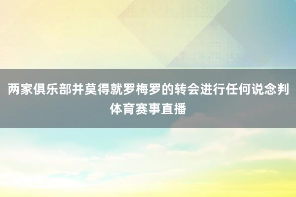 两家俱乐部并莫得就罗梅罗的转会进行任何说念判体育赛事直播