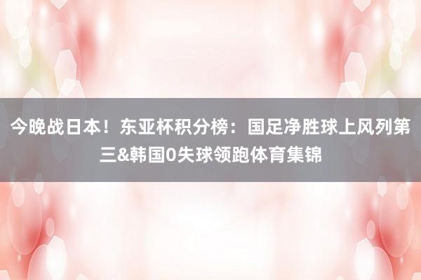 今晚战日本！东亚杯积分榜：国足净胜球上风列第三&韩国0失球领跑体育集锦