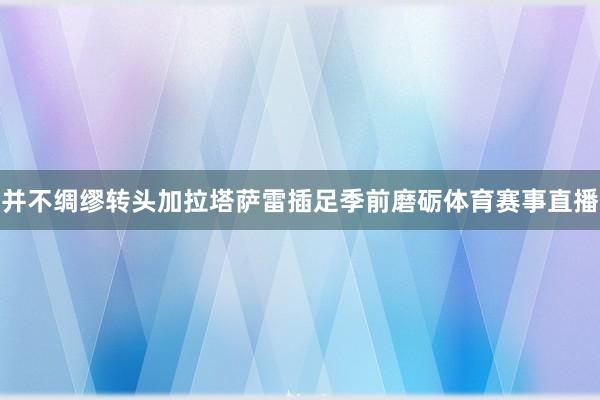 并不绸缪转头加拉塔萨雷插足季前磨砺体育赛事直播