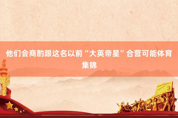 他们会商酌跟这名以前“大英帝星”合营可能体育集锦