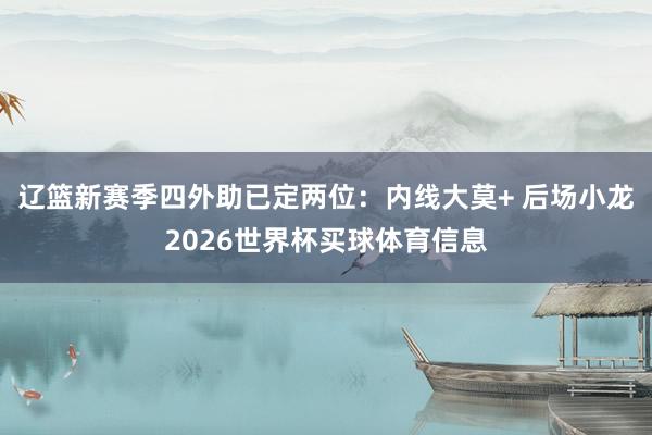 辽篮新赛季四外助已定两位：内线大莫+ 后场小龙2026世界杯买球体育信息