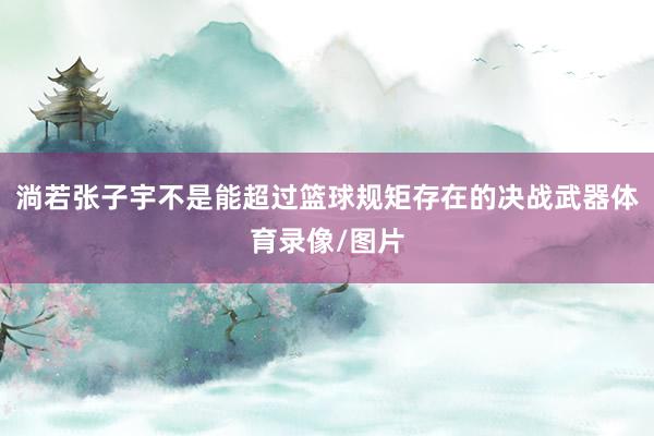 淌若张子宇不是能超过篮球规矩存在的决战武器体育录像/图片