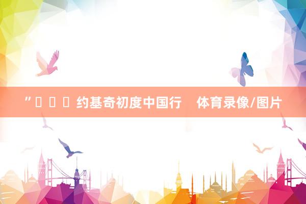 ”			约基奇初度中国行    体育录像/图片