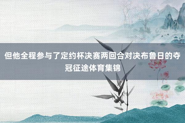 但他全程参与了定约杯决赛两回合对决布鲁日的夺冠征途体育集锦
