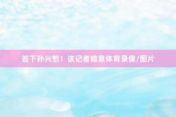 签下孙兴慜！该记者暗意体育录像/图片