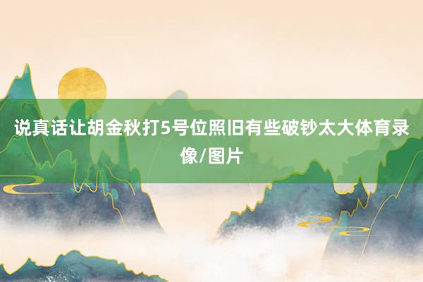 说真话让胡金秋打5号位照旧有些破钞太大体育录像/图片