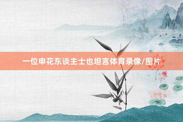 一位申花东谈主士也坦言体育录像/图片