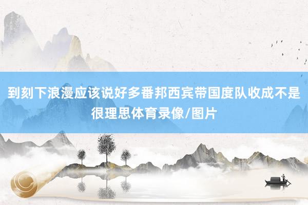 到刻下浪漫应该说好多番邦西宾带国度队收成不是很理思体育录像/图片