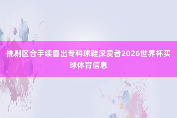 挑剔区合手续冒出专科球鞋深爱者2026世界杯买球体育信息