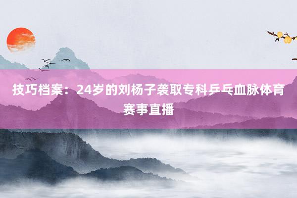 技巧档案：24岁的刘杨子袭取专科乒乓血脉体育赛事直播