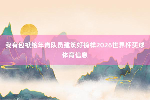 我有包袱给年青队员建筑好榜样2026世界杯买球体育信息
