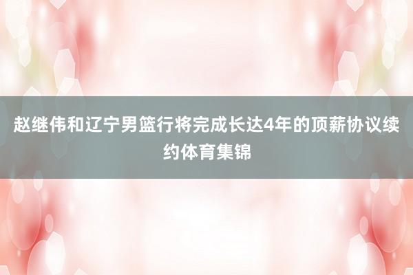 赵继伟和辽宁男篮行将完成长达4年的顶薪协议续约体育集锦