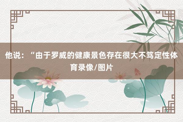 他说：“由于罗威的健康景色存在很大不笃定性体育录像/图片