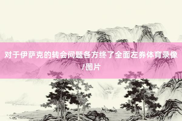 对于伊萨克的转会问题各方终了全面左券体育录像/图片