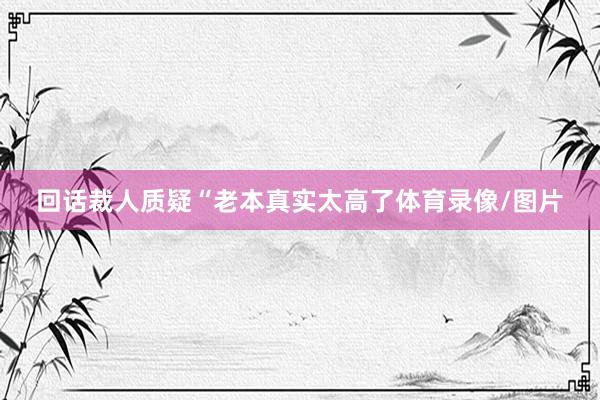 回话裁人质疑“老本真实太高了体育录像/图片