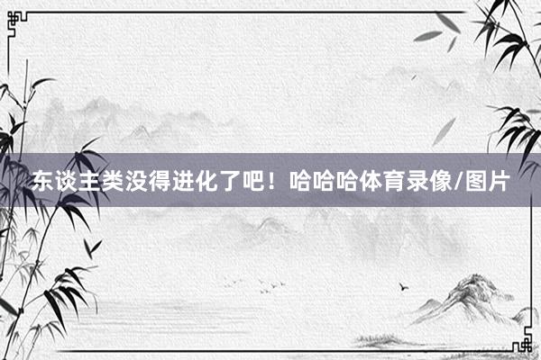 东谈主类没得进化了吧!哈哈哈体育录像/图片