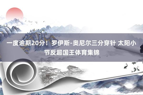 一度逾期20分！罗伊斯-奥尼尔三分穿针 太阳小节反超国王体育集锦