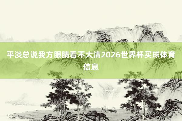 平淡总说我方眼睛看不太清2026世界杯买球体育信息