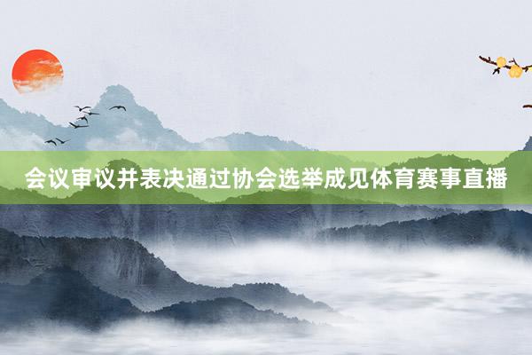会议审议并表决通过协会选举成见体育赛事直播